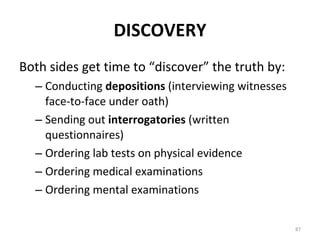DISCOVERY Both sides get time to “discover” the truth by: Conducting  depositions  (interviewing witnesses face-to-face under oath) Sending out  interrogatories  (written questionnaires) Ordering lab tests on physical evidence Ordering medical examinations Ordering mental examinations 