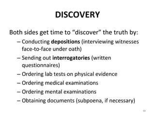 DISCOVERY Both sides get time to “discover” the truth by: Conducting  depositions  (interviewing witnesses face-to-face under oath) Sending out  interrogatories  (written questionnaires) Ordering lab tests on physical evidence Ordering medical examinations Ordering mental examinations Obtaining documents (subpoena, if necessary) 