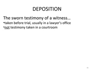 DEPOSITION The sworn testimony of a witness… taken before trial, usually in a lawyer’s office not  testimony taken in a courtroom 