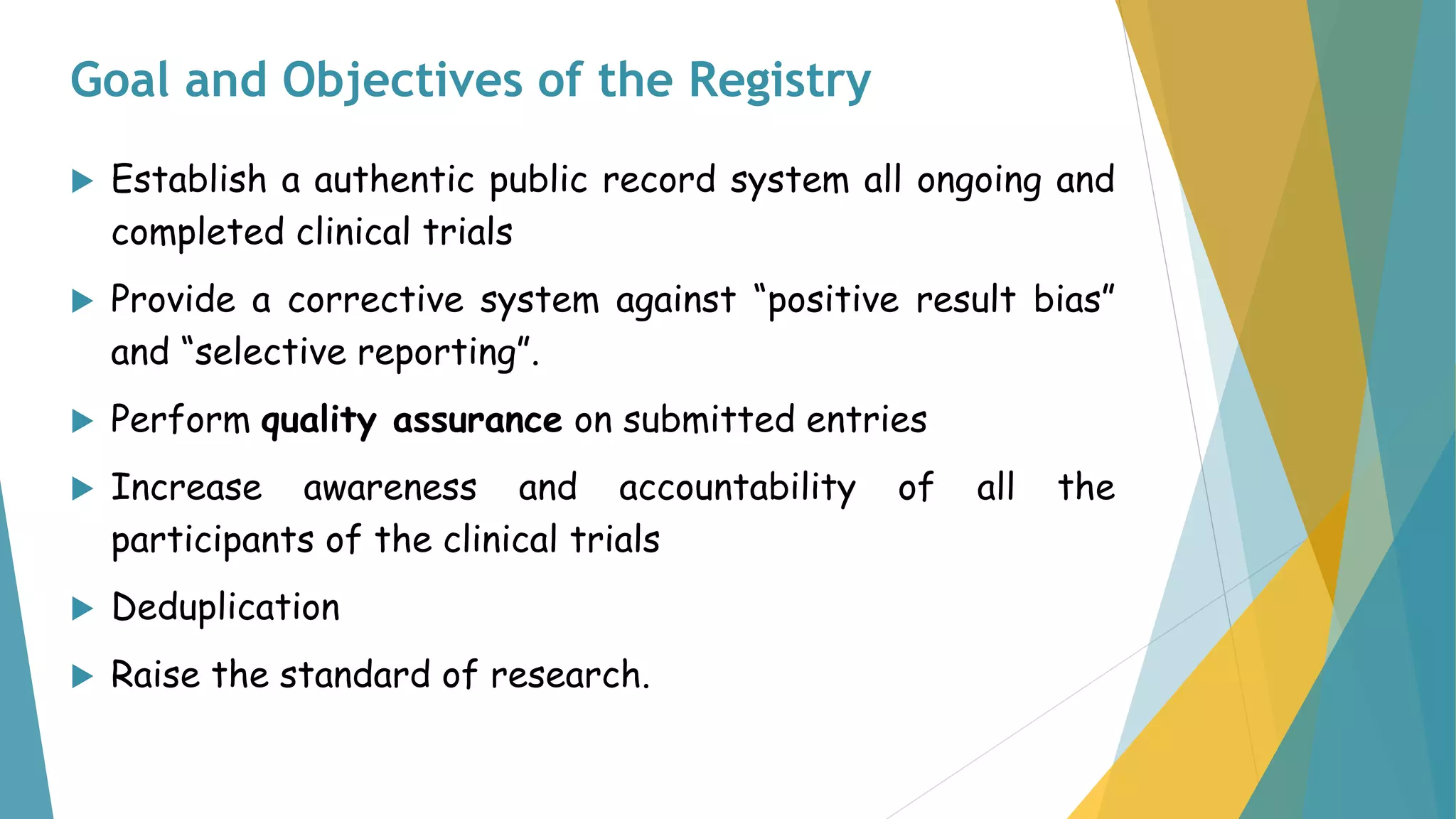 Goal and Objectives of the Registry
 Establish a authentic public record system all ongoing and
completed clinical trials
 Provide a corrective system against “positive result bias”
and “selective reporting”.
 Perform quality assurance on submitted entries
 Increase awareness and accountability of all the
participants of the clinical trials
 Deduplication
 Raise the standard of research.
 