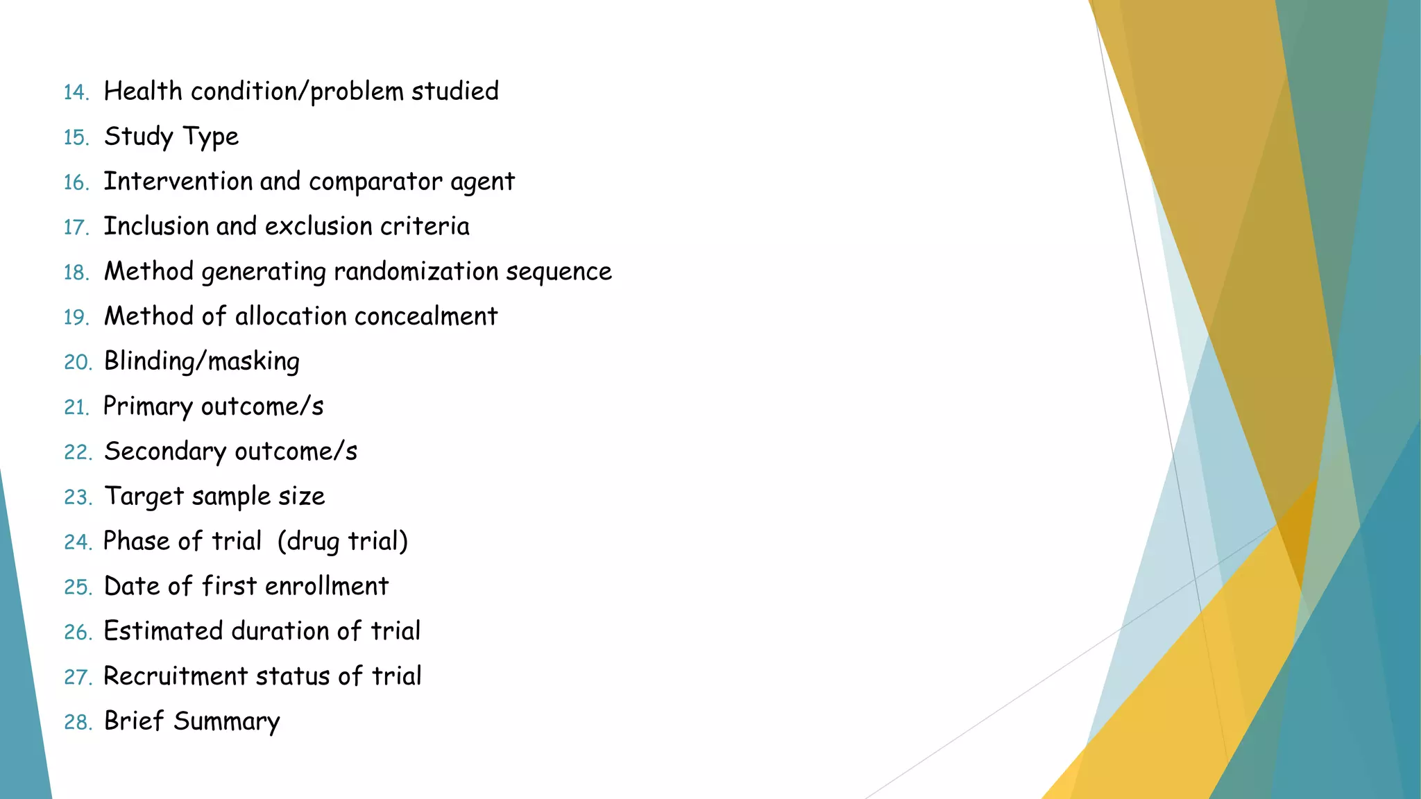 14. Health condition/problem studied
15. Study Type
16. Intervention and comparator agent
17. Inclusion and exclusion criteria
18. Method generating randomization sequence
19. Method of allocation concealment
20. Blinding/masking
21. Primary outcome/s
22. Secondary outcome/s
23. Target sample size
24. Phase of trial (drug trial)
25. Date of first enrollment
26. Estimated duration of trial
27. Recruitment status of trial
28. Brief Summary
 