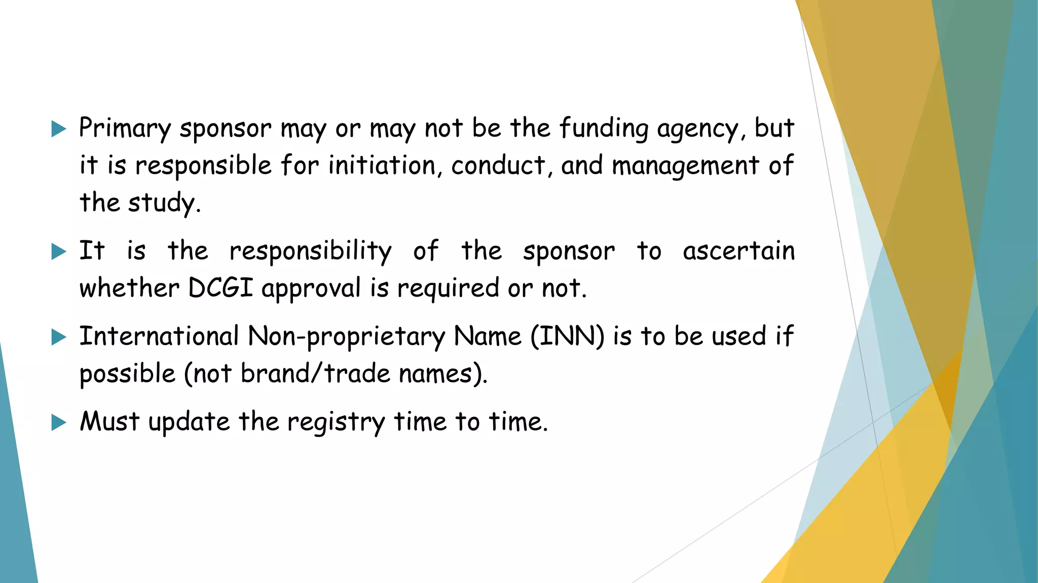  Primary sponsor may or may not be the funding agency, but
it is responsible for initiation, conduct, and management of
the study.
 It is the responsibility of the sponsor to ascertain
whether DCGI approval is required or not.
 International Non-proprietary Name (INN) is to be used if
possible (not brand/trade names).
 Must update the registry time to time.
 