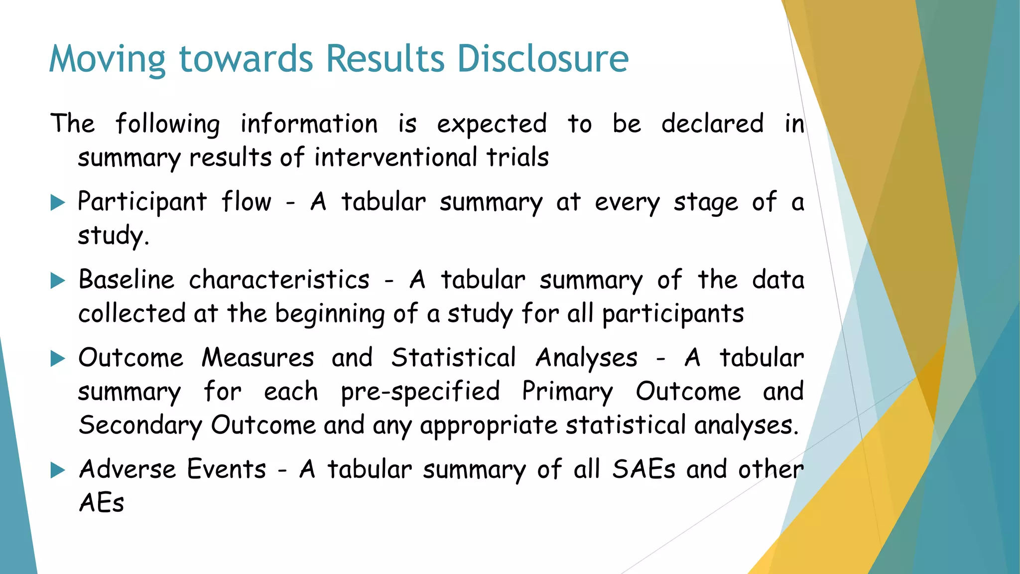 Moving towards Results Disclosure
The following information is expected to be declared in
summary results of interventional trials
 Participant flow - A tabular summary at every stage of a
study.
 Baseline characteristics - A tabular summary of the data
collected at the beginning of a study for all participants
 Outcome Measures and Statistical Analyses - A tabular
summary for each pre-specified Primary Outcome and
Secondary Outcome and any appropriate statistical analyses.
 Adverse Events - A tabular summary of all SAEs and other
AEs
 