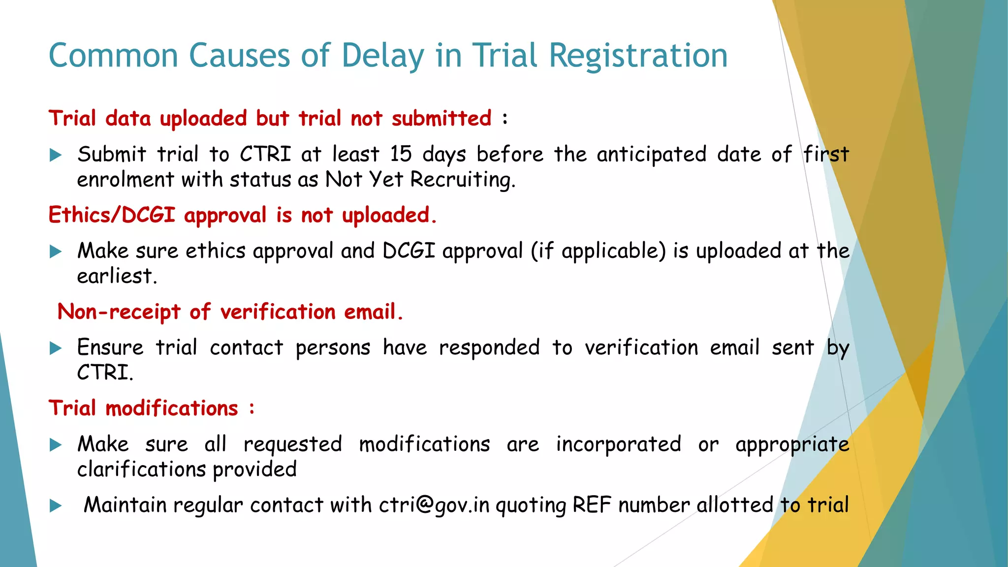 Common Causes of Delay in Trial Registration
Trial data uploaded but trial not submitted :
 Submit trial to CTRI at least 15 days before the anticipated date of first
enrolment with status as Not Yet Recruiting.
Ethics/DCGI approval is not uploaded.
 Make sure ethics approval and DCGI approval (if applicable) is uploaded at the
earliest.
Non-receipt of verification email.
 Ensure trial contact persons have responded to verification email sent by
CTRI.
Trial modifications :
 Make sure all requested modifications are incorporated or appropriate
clarifications provided
 Maintain regular contact with ctri@gov.in quoting REF number allotted to trial
 