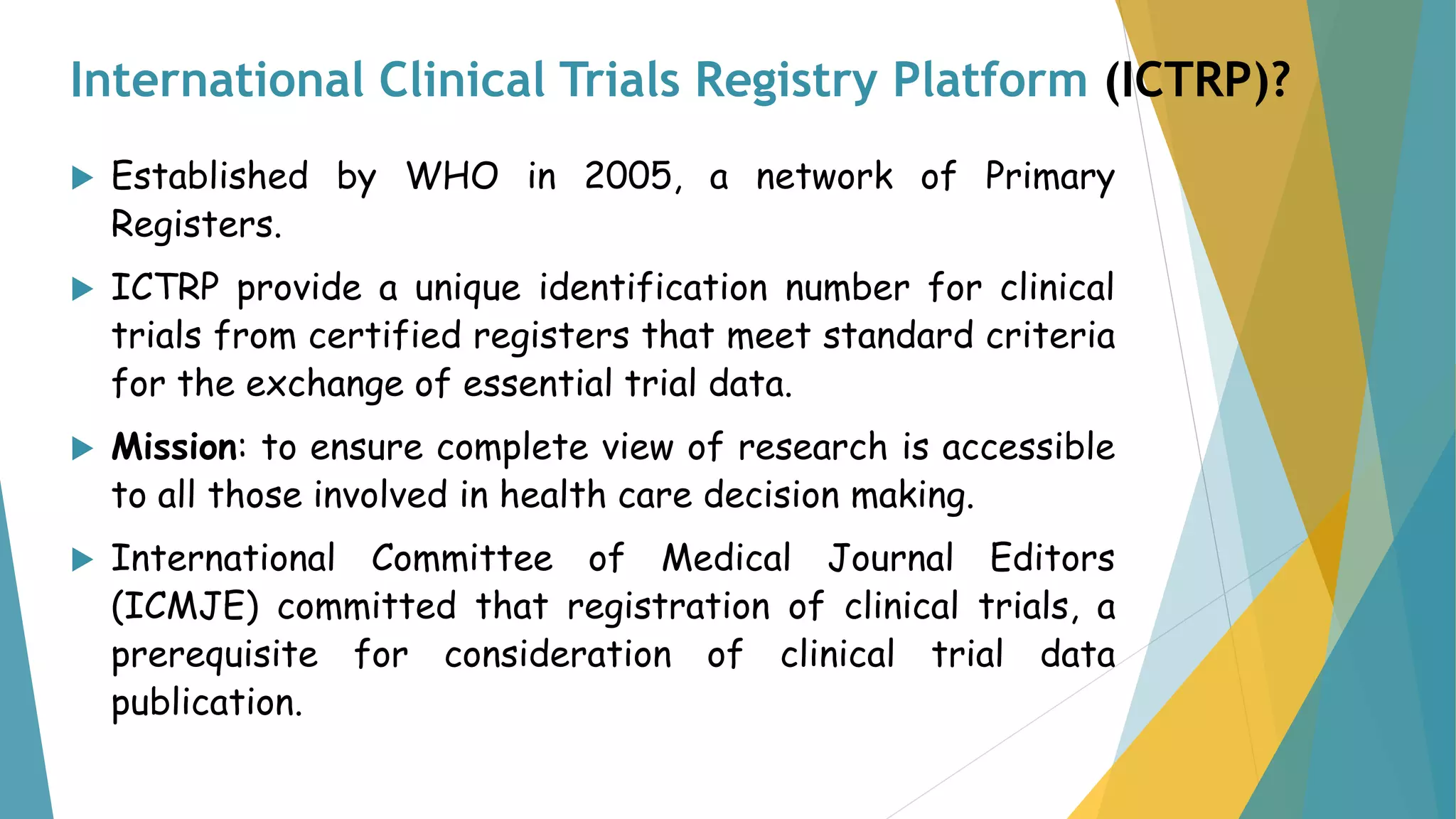 International Clinical Trials Registry Platform (ICTRP)?
 Established by WHO in 2005, a network of Primary
Registers.
 ICTRP provide a unique identification number for clinical
trials from certified registers that meet standard criteria
for the exchange of essential trial data.
 Mission: to ensure complete view of research is accessible
to all those involved in health care decision making.
 International Committee of Medical Journal Editors
(ICMJE) committed that registration of clinical trials, a
prerequisite for consideration of clinical trial data
publication.
 