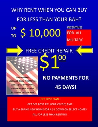 WHY RENT WHEN YOU CAN BUY
        FOR LESS THAN YOUR BAH?
  UP                                                  INCENTIVES

  TO        $ 10,000                                  FOR ALL
                                                      MILITARY

                  FREE CREDIT REPAIR

                                $1           00

        (CALL OR TEXT)
MELISSA JOHNSON (910)779-7604
                                 NO PAYMENTS FOR
  MELISSA@GETOFFPOST.COM
  ALLISON HILL (910)263-1100              45 DAYS!
  ALLISON@GETOFFPOST.COM


                                OFF POST PLAN:
                    GET OFF POST, FIX YOUR CREDIT, AND
    BUY A BRAND NEW HOME FOR A $1 DOWN ON SELECT HOMES
                          ALL FOR LESS THAN RENTING
 
