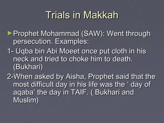 Trials in Makkah
► Prophet Mohammad (SAW): Went through
  persecution. Examples:
1- Uqba bin Abi Moeet once put cloth in his
  neck and tried to choke him to death.
  (Bukhari)
2-When asked by Aisha, Prophet said that the
  most difficult day in his life was the ‘ day of
  aqaba’ the day in TAIF. ( Bukhari and
  Muslim)
 