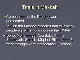 Trials in Makkah
► Companions of the Prophet were
  persecuted
Abdullah Ibn Masood reported that following 7
  people were first to announce their IMAN.
Prophet Mohammad, Abu Bakr, Ammar,
  Sumayyah, Sohaib, Miqdad, Bilal. Latter 5
  went through worst persecution. ( Ahmad)
 