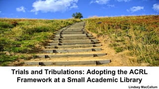 Trials and Tribulations: Adopting the ACRL
Framework at a Small Academic Library
Lindsey MacCallum
 