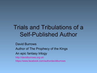 Trials and Tribulations of a 
Self-Published Author 
David Burrows 
Author of The Prophecy of the Kings 
An epic fantasy trilogy 
http://davidburrows.org.uk/ 
https://www.facebook.com/authordavidburrows 
 