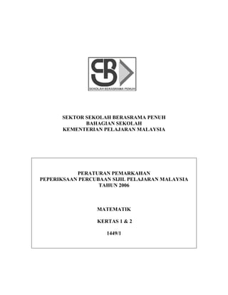 SEKTOR SEKOLAH BERASRAMA PENUH
             BAHAGIAN SEKOLAH
      KEMENTERIAN PELAJARAN MALAYSIA




           PERATURAN PEMARKAHAN
PEPERIKSAAN PERCUBAAN SIJIL PELAJARAN MALAYSIA
                  TAHUN 2006



                 MATEMATIK

                 KERTAS 1 & 2

                    1449/1
 