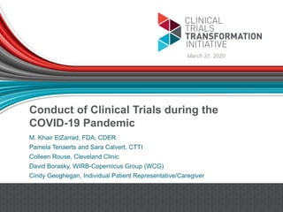 Conduct of Clinical Trials during the
COVID-19 Pandemic
M. Khair ElZarrad, FDA, CDER
Pamela Tenaerts and Sara Calvert, CTTI
Colleen Rouse, Cleveland Clinic
David Borasky, WIRB-Copernicus Group (WCG)
Cindy Geoghegan, Individual Patient Representative/Caregiver
March 31, 2020
 