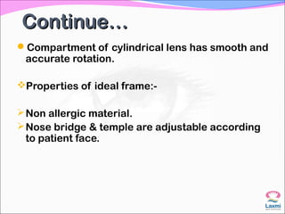 Continue…Continue…
Compartment of cylindrical lens has smooth and
accurate rotation.
Properties of ideal frame:-
Non allergic material.
Nose bridge & temple are adjustable according
to patient face.
 