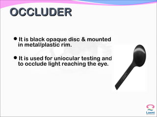 OCCLUDEROCCLUDER
It is black opaque disc & mounted
in metal/plastic rim.
It is used for uniocular testing and
to occlude light reaching the eye.
 