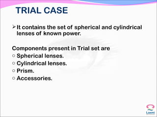 TRIAL CASE
It contains the set of spherical and cylindrical
lenses of known power.
Components present in Trial set are
o Spherical lenses.
o Cylindrical lenses.
o Prism.
o Accessories.
 