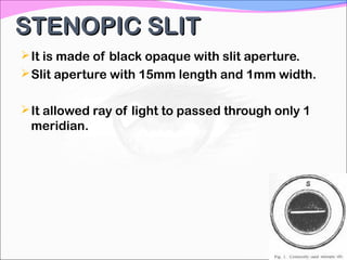 STENOPIC SLITSTENOPIC SLIT
It is made of black opaque with slit aperture.
Slit aperture with 15mm length and 1mm width.
It allowed ray of light to passed through only 1
meridian.
 