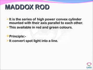 MADDOX RODMADDOX ROD
It is the series of high power convex cylinder
mounted with their axis parallel to each other.
This available in red and green colours.
Principle:-
It convert spot light into a line.
 