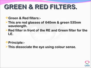 GREEN & RED FILTERS.GREEN & RED FILTERS.
Green & Red filters:-
This are red glasses of 640nm & green 535nm
wavelength.
Red filter in front of the RE and Green filter for the
LE.
Principle:-
This dissociate the eye using colour sense.
 