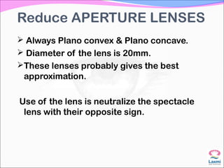 Reduce APERTURE LENSES
 Always Plano convex & Plano concave.
 Diameter of the lens is 20mm.
These lenses probably gives the best
approximation.
Use of the lens is neutralize the spectacle
lens with their opposite sign.
 