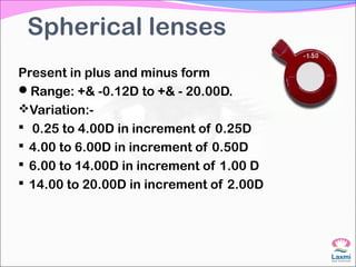 Spherical lenses
Present in plus and minus form
Range: +& -0.12D to +& - 20.00D.
Variation:-
 0.25 to 4.00D in increment of 0.25D
 4.00 to 6.00D in increment of 0.50D
 6.00 to 14.00D in increment of 1.00 D
 14.00 to 20.00D in increment of 2.00D
 