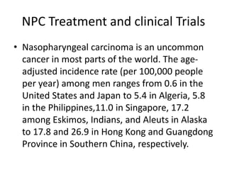 NPC Treatment and clinical Trials
• Nasopharyngeal carcinoma is an uncommon
cancer in most parts of the world. The age-
adjusted incidence rate (per 100,000 people
per year) among men ranges from 0.6 in the
United States and Japan to 5.4 in Algeria, 5.8
in the Philippines,11.0 in Singapore, 17.2
among Eskimos, Indians, and Aleuts in Alaska
to 17.8 and 26.9 in Hong Kong and Guangdong
Province in Southern China, respectively.
 