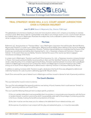 The Insurance Coverage Law Information Center
The following article is from National Underwriter’s latest online resource,
FC&S Legal: The Insurance Coverage Law Information Center.
TRIAL STRATEGY: WHEN WILL A U.S. COURT ASSERT JURISDICTION
OVER A FOREIGN INSURER?
June 17, 2014 Steven A. Meyerowitz, Esq., Director, FC&S Legal
The globalization of commerce is leading to more and more situations where a U.S. company is insured by an overseas
insurance carrier. What does it take for a policyholder to be able to sue a foreign insurer in a U.S. court? A recent decision
by a federal district court in Washington illustrates the analysis that courts undertake to determine whether a foreign
carrier is subject to their jurisdiction.
The Case
Ridemind, LLC, doing business as “Transition Bikes,” was a Washington corporation that sold bicycles. Bennett Winslow
Mauzé sued Transition in a state court in Washington, alleging products liability claims relating to the injuries he allegedly
suffered while riding a bike he purchased from Transition. Transition denied liability, but contended that the frame of the
bicycle was manufactured and sold by Astro Engineering Co., Ltd., a Taiwanese company with factories in Taiwan and
Vietnam. To the extent there was any liability, Transition claimed the cause of the injuries was Astro’s negligent
manufacture and design of the frame.
In a state court in Washington, Transition sued South China Insurance, Co., Ltd., a Taiwanese insurance company located
in Taiwan, that issued a products liability insurance policy to Astro and that identified Transition as an additional insured
vendor under the policy. In its complaint against South China, Transition asserted a breach of contract claim and alleged
violations of Washington’s Insurance Fair Conduct Act (“IFCA”) and Washington’s Consumer Protection Act (“CPA”)
arising out of South China’s alleged refusal to defend and/or indemnify Transition in the lawsuit filed by Mr. Mauzé.
In addition to seeking monetary relief, Transition sought a declaration that South China was obligated to defend and
indemnify Transition for costs incurred in defending against Mr. Mauzé’s claims.
South China removed the case to federal court in Washington and then moved to dismiss for lack of personal jurisdiction.
The Court’s Decision
The court denied the insurer’s motion to dismiss.
The court first acknowledged that general jurisdiction was lacking. It found, however, that it could exercise “limited” or
“specific” personal jurisdiction over South China.
The court used the following three-part test to analyze specific jurisdiction:
(1) the non-resident defendant must purposefully direct its activities or consummate some transaction with the forum
or resident thereof, or perform some act by which it purposefully avails itself of the privilege of conducting activities
in the forum, thereby invoking the benefits and protections of its laws;
(2) the claim must be one that arises out of or relates to the defendant’s forum-related activities; and
(3) the exercise of jurisdiction must comport with fair play and substantial justice, i.e. it must be reasonable.
Call 1-800-543-0874 | Email customerservice@SummitProNets.com | www.fcandslegal.com
 