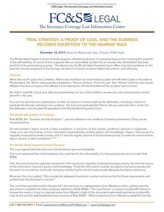 The following article is from National Underwriter’s latest online resource,
FC&S Legal: The Insurance Coverage Law Information Center.

The Insurance Coverage Law Information Center
TRIAL STRATEGY: A PROOF OF LOSS, AND THE BUSINESS
RECORDS EXCEPTION TO THE HEARSAY RULE
December 10, 2013 Steven A. Meyerowitz, Esq., Director, FC&S Legal
The Rhode Island Supreme Court recently issued an interesting decision in a personal injury action involving the question
of the admissibility of a proof of loss prepared after an automobile accident by an insured, who died before discovery
and trial of the personal injury action. The decision by the Rhode Island Supreme Court offers important guidance on the
business records exception to the hearsay rule when it involves insurance-related documents, and otherwise.
The Case
When she was 91 years old, Camella L. Martin was involved in an automobile accident with Michael Coyne in Providence,
Rhode Island. Ms. Martin subsequently completed a “Notice of Injury—Proof of Loss” (the “Notice”) with her own insurer,
Allstate Insurance Company, that offered a brief description of how she believed the accident had occurred.
Ms. Martin sued Mr. Coyne and, after she passed away, her son, Dennis Martin, as executor, was substituted as named
plaintiff in the case.
Prior to trial, the trial court addressed a number of motions in limine made by the defendant, including a motion to
preclude the Notice’s admission into evidence. The trial court excluded the Notice, the jury returned with a verdict for
the defendant, and the plaintiff appealed to the Rhode Island Supreme Court.
The Rhode Island Rules of Evidence
Rule 803(6), the “business records exception,” permits admission into evidence of hearsay statements if they can be
characterized as:
[a] memorandum, report, record, or data compilation, in any form, of acts, events, conditions, opinions or diagnoses,
made at or near the time by, or from information transmitted by, another person with knowledge, if kept in the course of a
regularly conducted business activity, and if it was the regular practice of that business activity to make the memorandum,
report, record, or data compilation * * *.
The Rhode Island Supreme Court’s Decision
The court agreed with the trial court that the Notice was not admissible.
The court explained that it had adopted a four-part test for the admissibility of a hearsay business record under Rule
803(6):
First, the record must be regularly maintained in the course of a regularly conducted business activity. Second, the source
of the information must be a person with knowledge. Third, the information must be recorded contemporaneously with
the event or occurrence, and fourth, the party introducing the record must provide adequate foundation testimony.
Moreover, the court added, “[t]o provide [an] adequate foundation a party must prove the first three requirements and
authenticate the document or record.”
The court then pointed out that the plaintiff “did not bring in a representative from Allstate to either authenticate the
document or establish the other necessary elements of Rule 803(6).” The court found “no reason for plaintiff’s failure to
foresee the need to bring in a representative from Allstate in light of the document’s admitted importance to plaintiff’s
case at trial and the well-established requirements of Rule 803(6).” Without testimony from Allstate to establish that the
Call 1-800-543-0874 | Email customerservice@SummitProNets.com | www.fcandslegal.com

 