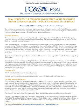 The following article is from National Underwriter’s latest online resource,
FC&S Legal: The Insurance Coverage Law Information Center.

The Insurance Coverage Law Information Center
TRIAL STRATEGY: THE STRUGGLE OVER PERPETUATING TESTIMONY
BEFORE LITIGATION BEGINS – WHAT’S HAPPENING IN LOUISIANA?
December 30, 2013 Steven A. Meyerowitz, Esq., Director, FC&S Legal
Can an insurance company seek a court order to protect evidence before it is sued by a policyholder? A carrier may want
to do this to protect its interests in any coverage case that ultimately is filed. Several decisions by federal district courts in
Louisiana have explored this topic – and have reached different conclusions.
The Great West Case
The issue arose most recently when the Great West Casualty Company filed a “Verified Petition for Order Compelling
Physical Examination and Complaint for Temporary Restraining Order and/or Preliminary Injunction” in the U.S. District
Court for the Middle District of Louisiana.
Great West alleged that it had issued an insurance policy that may have provided commercial automobile coverage for
James L. Onan or the tractor and trailer he was operating when he collided with John B. Hickerson, who was operating a
tractor truck pulling a cargo tanker. Great West alleged that, upon information and belief, Mr. Hickerson complained of
back pain following the accident and sought continuing medical treatment. Specifically, Great West asserted that, based
on communications with Mr. Hickerson’s counsel, it believed that he intended to undergo an invasive surgical operation
on his back.
Great West claimed that it expected to be named as a defendant in an action cognizable in a U.S. district court regarding
this accident.
Great West moved for an order compelling Mr. Hickerson “to submit to a physical examination by a board certified neurosurgeon or orthopedic specialist at a mutually convenient time and place as dictated by the Court so that the examiner
may evaluate the nature, severity, and cause of John B. Hickerson’s alleged injuries.” Great West contended that without
this order, “[i]rreplaceable evidence will be lost, and Petitioner will be unduly prejudiced in preparing its defense on the
merits in the anticipated action.”
Federal Rule 27
Rule 27 of the Federal Rules of Civil Procedure begins:
A person who wants to perpetuate testimony about any matter cognizable in a United States court....
The Great West Court’s Decision
The Great West court denied the petition, finding that it did not have jurisdiction to grant the relief requested by Great
West. The court pointed out that Rule 27 does not state that a matter “may” be cognizable, adding that Great West had
offered “only the conclusory allegation” that “the potential post-surgical value of the amount in controversy exceeds
$75,000.00 exclusive of costs and interests.” The court decided that this “conclusory allegation” was insufficient to establish that jurisdiction “would” exist in a prospective suit arising out of the accident, and said that it was “not inclined to
assume that the amount in controversy would be met.”
Therefore, the court denied the relief requested by Great West, and dismissed its complaint without prejudice.
The case is In re Matter of Great West Casualty Co. in Application for the Perpetuation of Certain Evidence, No. 13–804–
SDO–RLB (M.D. LA. Dec. 18, 2013). Attorneys involved include: Bradley J. Luminais, Jr., Chopin, Wagar, Richard, & Kutcher,
LLP, Metairie, LA, for In re The Matter of Great West Casualty Company in Application for the Perpetuation of Certain
Evidence.
Call 1-800-543-0874 | Email customerservice@SummitProNets.com | www.fcandslegal.com

 