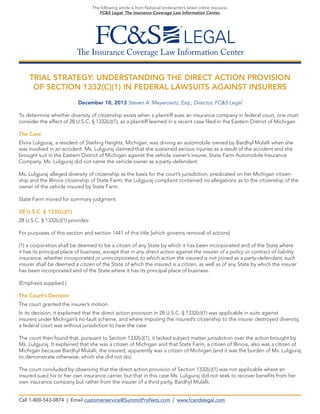 The following article is from National Underwriter’s latest online resource,
FC&S Legal: The Insurance Coverage Law Information Center.

The Insurance Coverage Law Information Center
TRIAL STRATEGY: UNDERSTANDING THE DIRECT ACTION PROVISION
OF SECTION 1332(C)(1) IN FEDERAL LAWSUITS AGAINST INSURERS
December 10, 2013 Steven A. Meyerowitz, Esq., Director, FC&S Legal
To determine whether diversity of citizenship exists when a plaintiff sues an insurance company in federal court, one must
consider the effect of 28 U.S.C. § 1332(c)(1), as a plaintiff learned in a recent case filed in the Eastern District of Michigan.
The Case
Elvira Lulgjuraj, a resident of Sterling Heights, Michigan, was driving an automobile owned by Bardhyl Mulalli when she
was involved in an accident. Ms. Lulgjuraj claimed that she sustained serious injuries as a result of the accident and she
brought suit in the Eastern District of Michigan against the vehicle owner’s insurer, State Farm Automobile Insurance
Company. Ms. Lulgjuraj did not name the vehicle owner as a party-defendant.
Ms. Lulgjuraj alleged diversity of citizenship as the basis for the court’s jurisdiction, predicated on her Michigan citizenship and the Illinois citizenship of State Farm; the Lulgjuraj complaint contained no allegations as to the citizenship of the
owner of the vehicle insured by State Farm.
State Farm moved for summary judgment.
28 U.S.C. § 1332(c)(1)
28 U.S.C. § 1332(c)(1) provides:
For purposes of this section and section 1441 of this title [which governs removal of actions]
(1) a corporation shall be deemed to be a citizen of any State by which it has been incorporated and of the State where
it has its principal place of business, except that in any direct action against the insurer of a policy or contract of liability
insurance, whether incorporated or unincorporated, to which action the insured is not joined as a party-defendant, such
insurer shall be deemed a citizen of the State of which the insured is a citizen, as well as of any State by which the insurer
has been incorporated and of the State where it has its principal place of business.
(Emphasis supplied.)
The Court’s Decision
The court granted the insurer’s motion.
In its decision, it explained that the direct action provision in 28 U.S.C. § 1332(c)(1) was applicable in suits against
insurers under Michigan’s no-fault scheme, and where imputing the insured’s citizenship to the insurer destroyed diversity,
a federal court was without jurisdiction to hear the case.
The court then found that, pursuant to Section 1332(c)(1), it lacked subject matter jurisdiction over the action brought by
Ms. Lulgjuraj. It explained that she was a citizen of Michigan and that State Farm, a citizen of Illinois, also was a citizen of
Michigan because Bardhyl Mulalli, the insured, apparently was a citizen of Michigan (and it was the burden of Ms. Lulgjuraj
to demonstrate otherwise, which she did not do).
The court concluded by observing that the direct action provision of Section 1332(c)(1) was not applicable where an
insured sued his or her own insurance carrier, but that in this case Ms. Lulgjuraj did not seek to recover benefits from her
own insurance company but rather from the insurer of a third party, Bardhyl Mulalli.
Call 1-800-543-0874 | Email customerservice@SummitProNets.com | www.fcandslegal.com

 