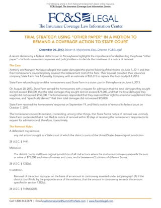 The following article is from National Underwriter’s latest online resource,
FC&S Legal: The Insurance Coverage Law Information Center.

The Insurance Coverage Law Information Center
TRIAL STRATEGY: USING “OTHER PAPER” IN A MOTION TO
REMAND A COVERAGE ACTION TO STATE COURT
December 30, 2013 Steven A. Meyerowitz, Esq., Director, FC&S Legal
A recent decision by a federal district court in Pennsylvania highlights the importance of understanding the phrase “other
paper” – for both insurance companies and policyholders – to decide the timeliness of a notice of removal.
The Case
Anthony and Maryann Minissale alleged that water damaged the granite flooring of their home on June 7, 2011 and that
their homeowner’s insurance policy covered the replacement cost of the floor. Their counsel provided their insurance
company, State Farm Fire & Casualty Company, with an estimate of $55,315 to replace the floor on April 4, 2013.
State Farm refused to pay and the homeowners sued State Farm in a state court in Pennsylvania on June 6, 2013.
On August 20, 2013, State Farm served the homeowners with a request for admission that the total damages they sought
did not exceed $50,000, that the total damages they sought did not exceed $75,000, and that the total damages they
sought did not exceed $150,000. The homeowners responded that they reserved their right to amend or supplement their
response, and “specifically denied” that their total damages did not exceed $75,000.
State Farm received the homeowners’ response on September 19, and filed a notice of removal to federal court on
October 7, 2013.
The homeowners moved to remand, contending, among other things, that State Farm’s notice of removal was untimely.
State Farm contended that it had filed its notice of removal within 30 days of receiving the homeowners’ response to its
request for admission and, therefore, it was timely.
The Removal Rules
A defendant may remove:
	

any civil action brought in a State court of which the district courts of the United States have original jurisdiction.

28 U.S.C. § 1441.
Moreover,
	
The district courts shall have original jurisdiction of all civil actions where the matter in controversy exceeds the sum
or value of $75,000, exclusive of interest and costs, and is between—(1) citizens of different States.
28 U.S.C. § 1332(a).
In addition,
	
Removal of the action is proper on the basis of an amount in controversy asserted under subparagraph (A) if the
district court finds, by the preponderance of the evidence, that the amount in controversy exceeds the amount
specified in section 1332(a).
28 U.S.C. § 1446(b)(2)(B).

Call 1-800-543-0874 | Email customerservice@SummitProNets.com | www.fcandslegal.com

 