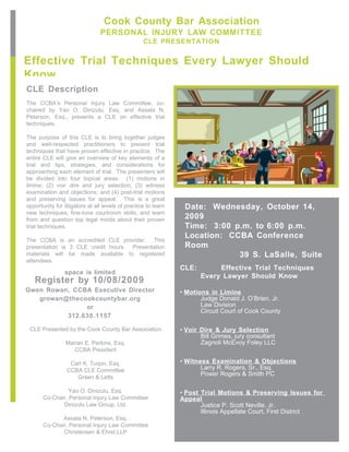 Cook County Bar Association
                                PERSONAL INJURY LAW COMMITTEE
                                                   CLE PRESENTATION


Effective Trial Techniques Every Lawyer Should
Know
CLE Description
The CCBA’s Personal Injury Law Committee, co-
chaired by Yao O. Dinizulu, Esq. and Assata N.
Peterson, Esq., presents a CLE on effective trial
techniques.

The purpose of this CLE is to bring together judges
and well-respected practitioners to present trial
techniques that have proven effective in practice. The
entire CLE will give an overview of key elements of a
trial and tips, strategies, and considerations for
approaching each element of trial. The presenters will
be divided into four topical areas: (1) motions in
limine; (2) voir dire and jury selection; (3) witness
examination and objections; and (4) post-trial motions
and preserving issues for appeal. This is a great
opportunity for litigators at all levels of practice to learn    Date: Wednesday, October 14,
new techniques, fine-tune courtroom skills, and learn
from and question top legal minds about their proven             2009
trial techniques.                                                Time: 3:00 p.m. to 6:00 p.m.
                                                                 Location: CCBA Conference
The CCBA is an accredited CLE provider. This
presentation is 3 CLE credit hours. Presentation                 Room
materials will be made available to registered                               39 S. LaSalle, Suite
attendees.
                                                                CLE:        Effective Trial Techniques
                space is limited
                                                                       Every Lawyer Should Know
   Register by 10/08/2009
Gwen Rowan, CCBA Executive Director                             • Motions in Limine
   growan@thecookcountybar.org                                         Judge Donald J. O’Brien, Jr.
               or                                                      Law Division
                                                                       Circuit Court of Cook County
          312.630.1157

 CLE Presented by the Cook County Bar Association               • Voir Dire & Jury Selection
                                                                       Bill Grimes, jury consultant
                 Marian E. Perkins, Esq.                               Zagnoli McEvoy Foley LLC
                    CCBA President

                  Carl K. Turpin, Esq.                          • Witness Examination & Objections
                 CCBA CLE Committee                                    Larry R. Rogers, Sr., Esq.
                                                                       Power Rogers & Smith PC
                    Green & Letts

                 Yao O. Dinizulu, Esq.                          • Post Trial Motions & Preserving Issues for
       Co-Chair, Personal Injury Law Committee                  Appeal
              Dinizulu Law Group, Ltd.                                 Justice P. Scott Neville, Jr.
                                                                       Illinois Appellate Court, First District
              Assata N. Peterson, Esq.
       Co-Chair, Personal Injury Law Committee
              Christensen & Ehret LLP
 