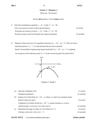 BK 9 5 3472/2 
SULIT 3472/2  2014 BAHAN KECEMERLANGAN (BK 9) [Lihat sebelah 
Section A / Bahagian A 
[40 marks / 40 markah] 
Answer all questions / Jawab semua soalan. 
1 Solve the simultaneous equations x – 2y = 4 and x2 + xy = 30. 
Give your answers correct to three decimal places. [5 marks] 
Selesaikan persamaan serentak x – 2y = 4 dan x2 + xy = 30. 
Berikan jawapan anda betul kepada tiga tempat perpuluhan. [5 markah] 
2 Diagram 2 shows the curve of a quadratic function f (x) = 2x2 – px + 11. The curve has a 
maximum point at L ( − 1, h ) and intersects the f(x)-axis at point K. 
Rajah 2 menunjukkan lengkung bagi fungsi kuadratik f (x) = 2x2 – px + 11. Lengkung 
itu mempunyai titik maksimum pada L (−1, h) dan memotong paksi-f(x) pada titik K. 
Diagram 2 / Rajah 2 
(a) State the coordinates of K. [1 marks] 
Nyatakan koordinat K. [3 markah] 
(b) Express f (x) in the form a(x + m)2 + n, where a, m and n are constants, hence 
find the value of p and h. [3 marks] 
Ungkapkan f (x) dalam bentuk a(x + m)2 + n, dengan keadaan a, m dan n 
adalah pemalar, seterusnya cari nilai p dan h. [3 markah] 
(c) Determine the range of values of x for which f (x) < 5. [3 marks] 
Tentukan julat nilai x bila f (x) < 5. [3 markah] 
O 
● 
f(x) 
x 
L(− 1, h) 
● 
K  