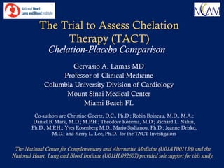The Trial to Assess Chelation
                 Therapy (TACT)
                Chelation-Placebo Comparison
                      Gervasio A. Lamas MD
                   Professor of Clinical Medicine
              Columbia University Division of Cardiology
                    Mount Sinai Medical Center
                          Miami Beach FL
          Co-authors are Christine Goertz, D.C., Ph.D.; Robin Boineau, M.D., M.A.;
          Daniel B. Mark, M.D.; M.P.H.; Theodore Rozema, M.D.; Richard L. Nahin,
         Ph.D., M.P.H.; Yves Rosenberg M.D.; Mario Stylianou, Ph.D.; Jeanne Drisko,
                  M.D.; and Kerry L. Lee, Ph.D. for the TACT Investigators


 The National Center for Complementary and Alternative Medicine (U01AT001156) and the
National Heart, Lung and Blood Institute (U01HL092607) provided sole support for this study.
 