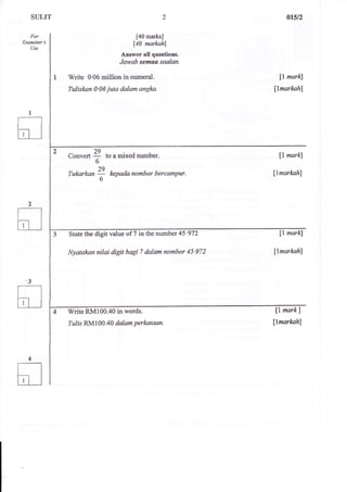 For 
LXAmmer s 
Use 
2 
[40 marksJ 
[40 narkah] 
Answer all questions. 
Jawab semufl saakln. 
Write 0'06 million in numeral. 
Tuliskan 0'06 juta dalam angka. 
a$n 
ll markl 
$markahl 
U markl 
flmarkahl 
ll markl 
llmarkahl 
fl markl 
llmarlwh) 
to 
Convert " to a mixed number. 
6 
1q 
Tukarkan 7 kepada nombor bercampur. 
6 
State the digit value of 7 in the numbsr 45'972 
Nyatakannilai digit bagi 7 dalam nombor 45'972 
Write RM100.40 in words. 
Izlis RM 1 0A.40 dalam perkataan. 
 