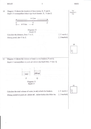 SULIT 
Diagram l0 shows the location of three townso X,Y arlrdZ. 
Rajah I0 menunjukkon lolrasi tiga buah bandar, X, Y dan Z 
--------+ 
14.5 km 
Diagram l0 
Rajah 10 
Calculate the distance, from Y to Z. 
Hitung jarah dariY ke Z 
a$t2 
10 For 
Examiner's 
Use 
X 
{- 
t 
t 
2 marl<sJ 
2 markahl 
Diigram 11 shows the volume of water in t"rro beakers, P and Q. 
Rajah 1I menuniuk*nn isi padu air dalam dua buah biknr, P dan a. 
jt 
IF--_*----n i[:::: :i"l:S.:t. 1t---- - : i! 
Diagram 1l 
Rajah I I 
P 
Calculate the total volume of water, in mf, in both the beakers. t 2 marks i 
Hitungjumlah isi padu air, dalam ml, dalam kedua-dua bilwr itu. [ 2 markahl 
 