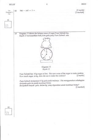 SULIT 
For 
f"xaminer's 
Use 
700-147+7: 
01512 
p narksl 
12 mqrkslrl 
Dt"gam 13 shoGthe balance mass of sugar Puan Salmah has. 
Rajah I 3 menuniukkan baki iisim gula yang Puan Sslmah ada' 
Diagram 13 
Rajah 13 
puan Salmah has 6 kg sugar at first. She uses some of the sugar to make cookies. 
How much sugar, in kg, does she use to make the cookies? [2 marlu] 
puan salmah mempuryai 6 kg gulapada mulanyo. Diamenggunakan sebahagian 
daripada gula itu untukmembuat biskut. 
Berapakat banyak gula, dalam kg, yang digunakan untukmembuat bislat? 
f2 markahl 
 