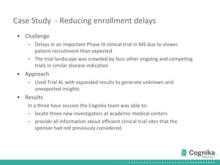 Case Study  - Reducing enrollment delaysChallengeDelays in an important Phase III clinical trial in MS due to slower patient recruitment than expectedThe trial landscape was crowded by four other ongoing and competing trials in similar disease indicationApproachUsed Trial XL with expanded results to generate unknown and unexpected insightsResultsIn a three hour session the Cognika team was able to:locate three new investigators at academic medical centersprovide all information about efficient clinical trial sites that the sponsor had not previously considered.