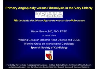 Primary Angioplasty versus Fibrinolysis in the Very Elderly



        TRatamiento del Infarto Agudo de miocardio eN Ancianos



                               Héctor Bueno, MD, PhD, FESC
                                             on behalf of the

               Working Group on Ischemic Heart Disease and CCUs
                      Working Group on Interventional Cardiology
                              Spanish Society of Cardiology




Funded by the Fondo de Investigaciones Sanitarias - Instituto de Salud Carlos III, Ministry of Health, Spain,
  and additional support from Sanofi-Aventis, Boston Scientific, Guidant, Johnson & Johnson, Medtronic
 