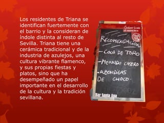 Los residentes de Triana se
identifican fuertemente con
el barrio y la consideran de
índole distinta al resto de
Sevilla. Triana tiene una
cerámica tradicional y de la
industria de azulejos, una
cultura vibrante flamenco,
y sus propias fiestas y
platos, sino que ha
desempeñado un papel
importante en el desarrollo
de la cultura y la tradición
sevillana.

 