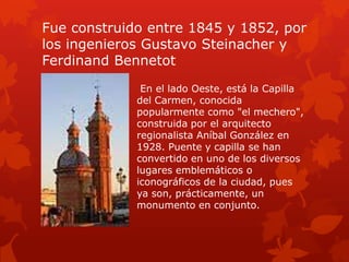 Fue construido entre 1845 y 1852, por
los ingenieros Gustavo Steinacher y
Ferdinand Bennetot
En el lado Oeste, está la Capilla
del Carmen, conocida
popularmente como "el mechero",
construida por el arquitecto
regionalista Aníbal González en
1928. Puente y capilla se han
convertido en uno de los diversos
lugares emblemáticos o
iconográficos de la ciudad, pues
ya son, prácticamente, un
monumento en conjunto.

 