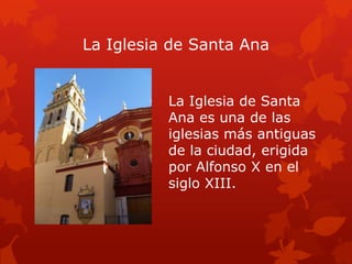 La Iglesia de Santa Ana
La Iglesia de Santa
Ana es una de las
iglesias más antiguas
de la ciudad, erigida
por Alfonso X en el
siglo XIII.

 