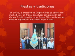 Fiestas y tradiciones
En Sevilla, la procesión del Corpus Christi se celebra con
mucho boato. En Triana, tiene lugar otra procesión del
Corpus Christi, conocida como Corpus Chico, en la que las
calles se engalanan y son cubiertas por romero.

 