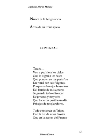 Santiago Martín Moreno
Nunca es la beligerancia
Arma de su frontispicio.
COMENZAR
Triana…
Voy a pedirle a los cielos
Que le digan a los soles
Que pongan en tus pestañas
Un rimel con sus fulgores,
Porque en los ojos hermosos
Del Barrio de mis amores
Se guarda todo el frescor
De jóvenes y mayores
Que hicieron posible un día
Paisajes de resplandores.
Todo comienza en Triana
Con la luz de unos faroles
Que en la aceras del Puente
Triana Eterna
12
 
