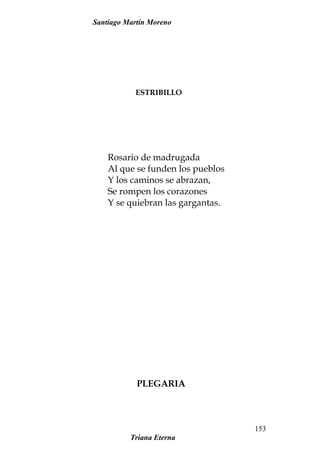 Santiago Martín Moreno
ESTRIBILLO
Rosario de madrugada
Al que se funden los pueblos
Y los caminos se abrazan,
Se rompen los corazones
Y se quiebran las gargantas.
PLEGARIA
Triana Eterna
153
 