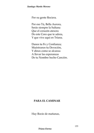 Santiago Martín Moreno
Por su gente Rociera.
Por eso Tú, Bella Aurora,
Serás siempre la Sultana
Que el corazón atesora
De este Coro que te adora,
Y que vive aquí en Triana.
Danos tu Fe y Confianza;
Muéstranos tu Devoción,
Y dinos como se alcanza
A llevar las esperanzas
De tu Nombre hecho Canción.
PARA EL CAMINAR
Hay Rocío de mañanas,
Triana Eterna
155
 