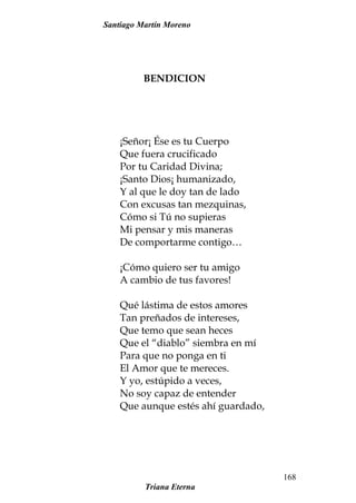 Santiago Martín Moreno
BENDICION
¡Señor¡ Ése es tu Cuerpo
Que fuera crucificado
Por tu Caridad Divina;
¡Santo Dios¡ humanizado,
Y al que le doy tan de lado
Con excusas tan mezquinas,
Cómo si Tú no supieras
Mi pensar y mis maneras
De comportarme contigo…
¡Cómo quiero ser tu amigo
A cambio de tus favores!
Qué lástima de estos amores
Tan preñados de intereses,
Que temo que sean heces
Que el “diablo” siembra en mí
Para que no ponga en ti
El Amor que te mereces.
Y yo, estúpido a veces,
No soy capaz de entender
Que aunque estés ahí guardado,
Triana Eterna
168
 