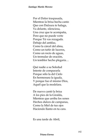 Santiago Martín Moreno
Por el Dolor traspasada,
Mientras la brisa hecha canto
Que con Dulzura te halaga,
Va delante, silenciosa,
Una cruz que te acompaña,
Pero que no puede verte
Porque Tú vas rezagada.
Debajo del antifaz,
Como la cárcel del alma,
Como un tañir de luceros,
Como un rocío de aguas,
Un tremular de oración,
Un temblor hecho plegaria…
Qué nadie a su Soledad
Intente de compararla
Porque sólo la del Cielo
En hermosura la iguala,
Y porque fue el mismo Dios,
Aquél que la modelara.
De nuevo cantó la brisa
A los pies de la Giralda,
Mientras que arriba los sones
Hechos dulces de campanas,
Como la Miel de tus ojos
Haciendo llanto en tu cara.
Es una tarde de Abríl,
Triana Eterna
192
 