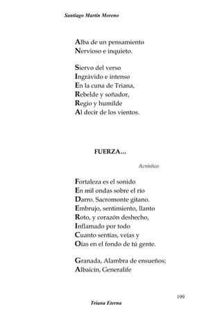 Santiago Martín Moreno
Alba de un pensamiento
Nervioso e inquieto.
Siervo del verso
Ingrávido e intenso
En la cuna de Triana,
Rebelde y soñador,
Regio y humilde
Al decir de los vientos.
FUERZA…
Acróstico
Fortaleza es el sonido
En mil ondas sobre el río
Darro. Sacromonte gitano.
Embrujo, sentimiento, llanto
Roto, y corazón deshecho,
Inflamado por todo
Cuanto sentías, veías y
Oías en el fondo de tú gente.
Granada, Alambra de ensueños;
Albaicín, Generalife
Triana Eterna
199
 