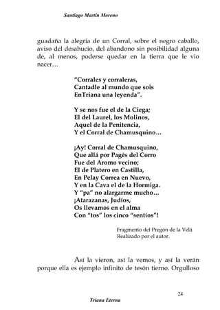 Santiago Martín Moreno
guadaña la alegría de un Corral, sobre el negro caballo,
aviso del desahucio, del abandono sin posibilidad alguna
de, al menos, poderse quedar en la tierra que le vio
nacer…
“Corrales y corraleras,
Cantadle al mundo que sois
EnTriana una leyenda”.
Y se nos fue el de la Ciega;
El del Laurel, los Molinos,
Aquel de la Penitencia,
Y el Corral de Chamusquino…
¡Ay! Corral de Chamusquino,
Que allá por Pagés del Corro
Fue del Aromo vecino;
El de Platero en Castilla,
En Pelay Correa en Nuevo,
Y en la Cava el de la Hormiga.
Y “pa” no alargarme mucho…
¡Atarazanas, Judíos,
Os llevamos en el alma
Con “tos” los cinco “sentíos”!
Fragmento del Pregón de la Velá
Realizado por el autor.
Así la vieron, así la vemos, y así la verán
porque ella es ejemplo infinito de tesón tierno. Orgulloso
Triana Eterna
24
 
