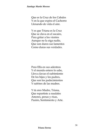 Santiago Martín Moreno
Que es la Cruz de los Cabales
Y en la que expira el Cachorro
Llenando de vida el aire.
Y es que Triana es la Cruz
Que se clava en el socaire,
Para gritar a los vientos
Aunque no la oiga nadie,
Que son duros sus lamentos
Como duras sus verdades.
Pero Ella en sus adentros
Y el mundo entero lo sabe,
Lleva clavao el sufrimiento
De los hijos y los padres,
Que son los padecimientos
Y sufrires de las madres.
Y tú eres Madre, Triana,
Que repartiste a raudales
Amores, penas y risas,
Pasión, Sentimiento y Arte.
Triana Eterna
30
 
